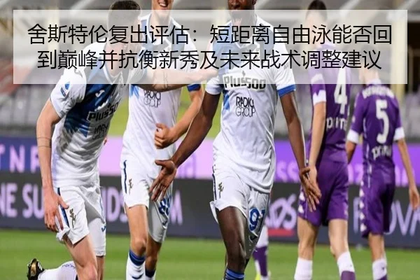 舍斯特伦复出评估：短距离自由泳能否回到巅峰并抗衡新秀及未来战术调整建议